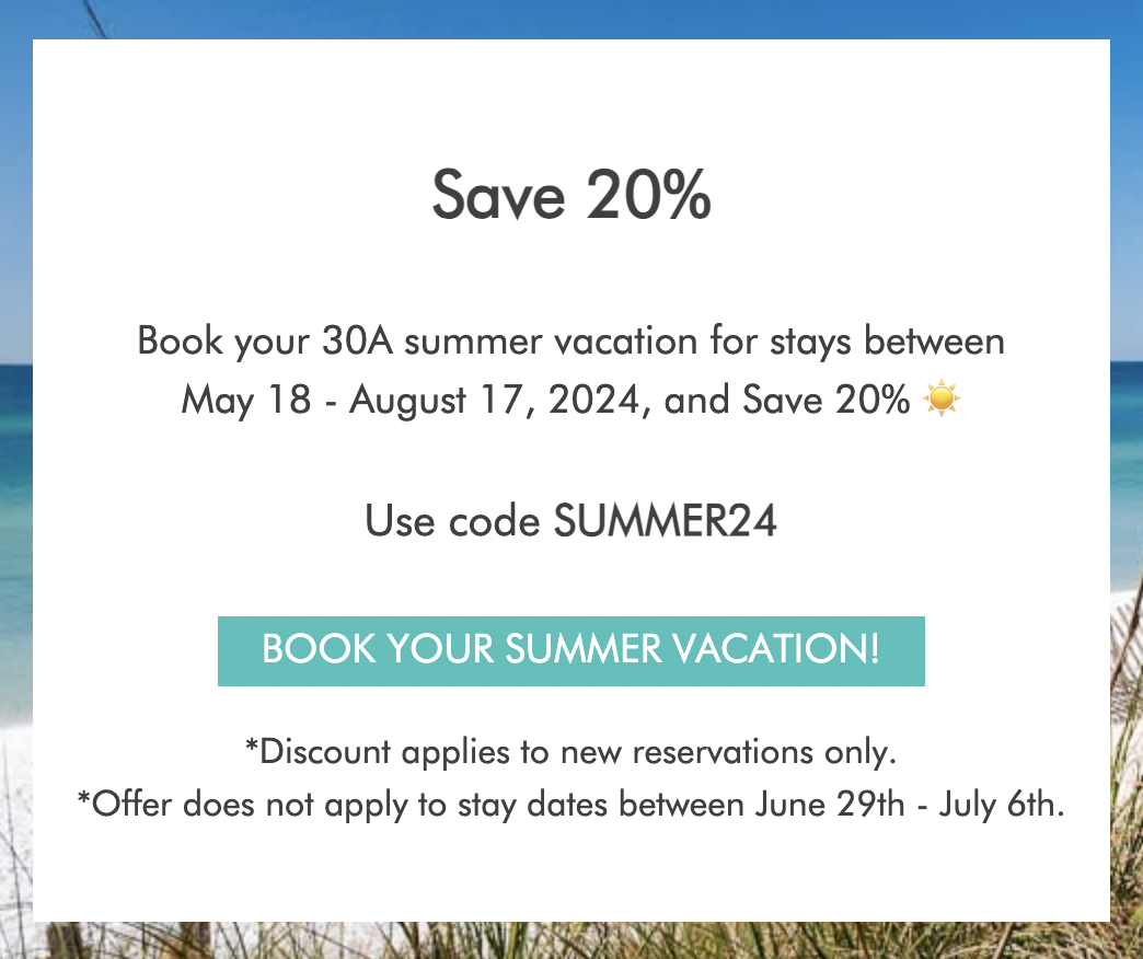 Save 20%. Book your 30A summer vacation for stays between May 18 - August 17, 2024, and save 20%*. Use code SUMMER24. Book your summer vacation! *Discount applies to new reservations only. *Offer does not apply to stay dates between June 29th - July 6th.